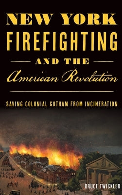 New York Firefighting & the American Revolution: Saving Colonial Gotham from Incineration by Twickler, Bruce