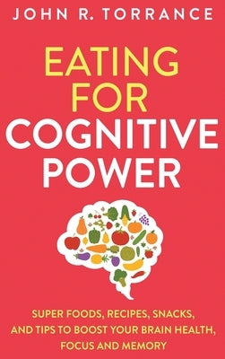 Eating for Cognitive Power: Super Foods, Recipes, Snacks, and Tips to Boost Your Brain Health, Focus and Memory by Torrance, John R.