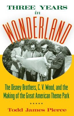 Three Years in Wonderland: The Disney Brothers, C. V. Wood, and the Making of the Great American Theme Park by Pierce, Todd James