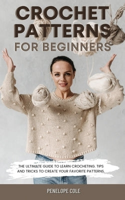 Crochet Patterns for Beginners: The Ultimate Guide to Learn Crocheting. Tips and Tricks to Create Your Favorite Patterns by Cole, Penelope
