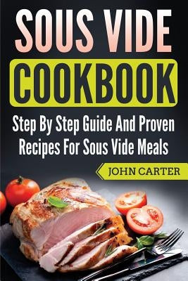 Sous Vide Cookbook: Step By Step Guide And Proven Recipes For Sous Vide Meals by Carter, John