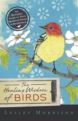 The Healing Wisdom of Birds: An Everyday Guide to Their Spiritual Songs & Symbolism by Morrison, Lesley