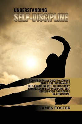 Understanding Self- Discipline: A Comprehensive Guide to Achieve goals, Use Unbreakable Self-Discipline with The Best Daily Habits. Learn SelfDiscipli by Foster, James