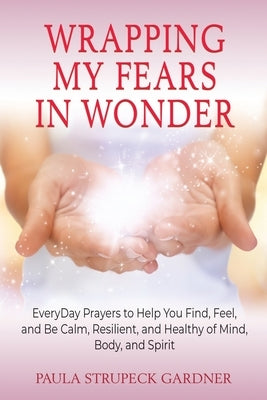 Wrapping My Fears In Wonder: EveryDay Prayers to Help You Find, Feel, and Be Calm, Resilient, and Healthy of Mind, Body, and Spirit by Strupeck Gardner, Paula
