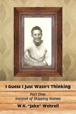I Guess I Just Wasn't Thinking: Part One: Instead of Skipping Stones by Wehrell, W. K. Jake
