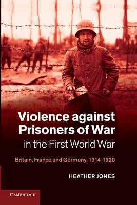Violence Against Prisoners of War in the First World War: Britain, France and Germany, 1914-1920 by Jones, Heather
