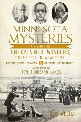 Minnesota Mysteries: A History of Unexplained Wonders, Eccentric Characters, Preposterous Claims and Baffling Occurrences in the Land of Te by Welter, Ben