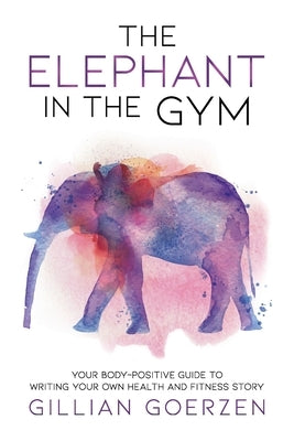 The Elephant in the Gym: Your Body-Positive Guide to Writing Your Own Health and Fitness Story by Goerzen, Gillian