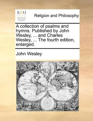 A Collection of Psalms and Hymns. Published by John Wesley, ... and Charles Wesley, ... the Fourth Edition, Enlarged. by Wesley, John