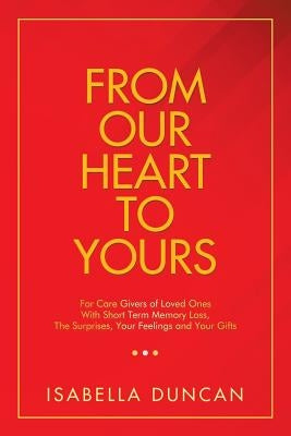 From Our Heart to Yours: For Care Givers of Loved Ones with Short Term Memory Loss, the Surprises, Your Feelings and Your Gifts by Duncan, Isabella