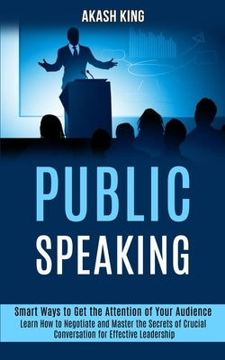 Public Speaking: Learn How to Negotiate and Master the Secrets of Crucial Conversation for Effective Leadership (Smart Ways to Get the by King, Akash
