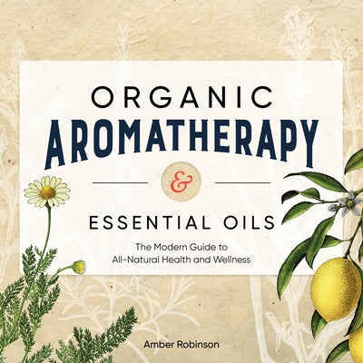 Organic Aromatherapy & Essential Oils: The Modern Guide to All-Natural Health and Wellness by Robinson, Amber