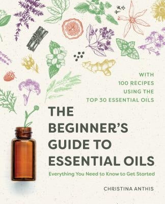 The Beginner's Guide to Essential Oils: Everything You Need to Know to Get Started by Anthis, Christina