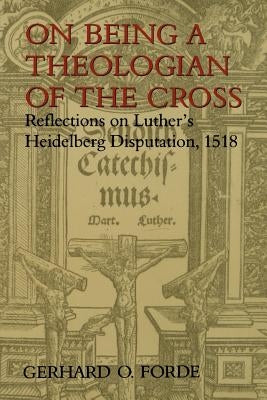 On Being a Theologian of the Cross: Reflections on Luther's Heidelberg Disputation, 1518 by Forde, Gerhard O.