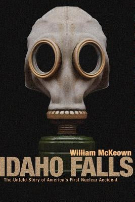 Idaho Falls: The Untold Story of America's First Nuclear Accident by McKeown, William