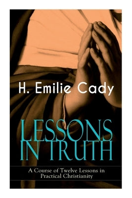 LESSONS IN TRUTH - A Course of Twelve Lessons in Practical Christianity: How to Enhance Your Confidence and Your Inner Power & How to Improve Your Spi by Cady, H. Emilie