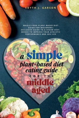 A Simple Plant-Based Diet Eating Guide For The Middle Aged Whole-food Plant-Based Diet Guide For Beginners Exclusive Guide to a Vegan Diet Menus To Im by J. Garson, Edyth J. Garson