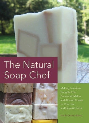 Natural Soap Chef: Making Luxurious Delights from Cucumber Melon and Almond Cookie to Chai Tea and Espresso Forte by Barto, Heidi Corley