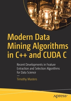 Modern Data Mining Algorithms in C++ and Cuda C: Recent Developments in Feature Extraction and Selection Algorithms for Data Science by Masters, Timothy