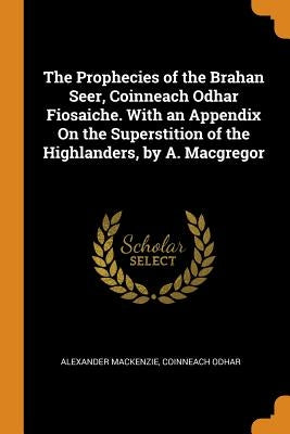 The Prophecies of the Brahan Seer, Coinneach Odhar Fiosaiche. With an Appendix On the Superstition of the Highlanders, by A. Macgregor by MacKenzie, Alexander