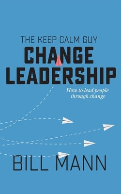 The Keep Calm Guy Change Leadership: How to lead people through change by Mann, Bill