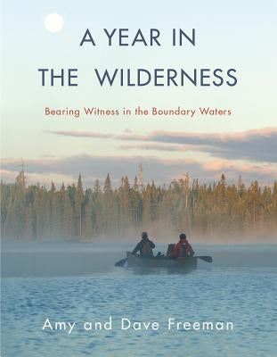 A Year in the Wilderness: Bearing Witness in the Boundary Waters by Freeman, Amy