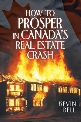 How to Prosper in Canada's Real Estate Crash by Bell, Kevin
