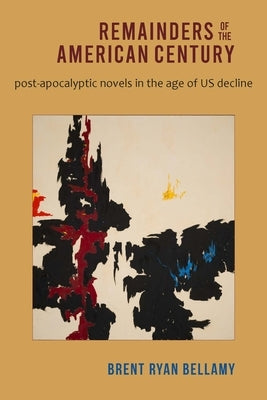 Remainders of the American Century: Post-Apocalyptic Novels in the Age of Us Decline by Bellamy, Brent Ryan