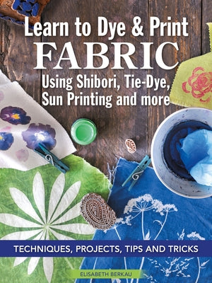 Learn to Dye & Print Fabric Using Shibori, Tie-Dye, and Sun Print: Seven Different Techniques, Projects, and Tips and Tricks for Quick Success by Berkau, Elisabeth