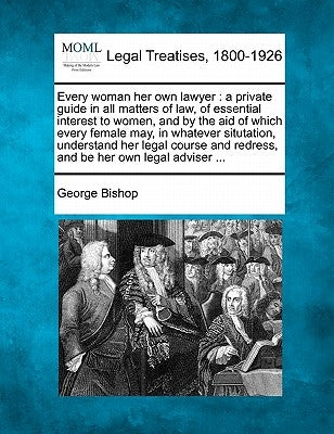 Every Woman Her Own Lawyer: A Private Guide in All Matters of Law, of Essential Interest to Women, and by the Aid of Which Every Female May, in Wh by Bishop, George