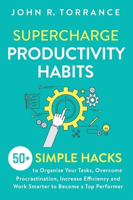 Supercharge Productivity Habits: 50+ Simple Hacks to Organize Your Tasks, Overcome Procrastination, Increase Efficiency and Work Smarter to Become a T by Torrance, John R.