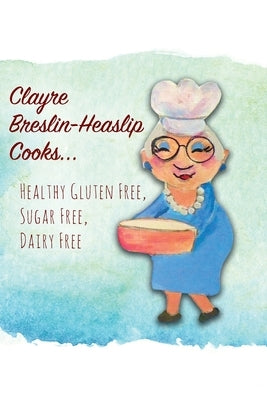 Clayre Breslin-Heaslip Cooks...: Healthy Gluten Free, Sugar Free, Dairy Free by Breslin-Heaslip, Clayre