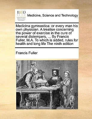 Medicina Gymnastica: Or Every Man His Own Physician. a Treatise Concerning the Power of Exercise in the Cure of Several Distempers, ... by by Fuller, Francis