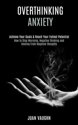 Overthinking: Achieve Your Goals & Reach Your Fullest Potential (How to Stop Worrying, Negative Thinking and Healing From Negative T by Vaughn, Juan