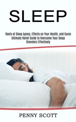 Sleep: Ultimate Relief Guide to Overcome Your Sleep Disorders Effectively (Roots of Sleep Apnea, Effects on Your Health, and by Scott, Penny
