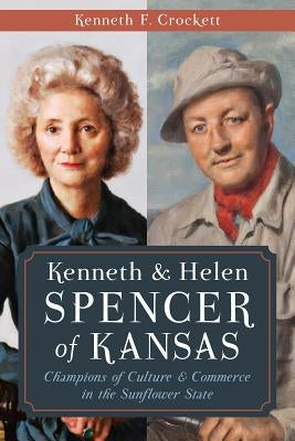Kenneth & Helen Spencer of Kansas:: Champions of Culture and Commerce in the Sunflower State by Crockett, Kenneth F.
