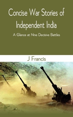 Concise War Stories of Independent India: A Glance at Nine Decisive Battles by Francis, J.