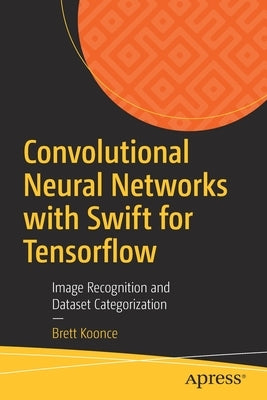Convolutional Neural Networks with Swift for Tensorflow: Image Recognition and Dataset Categorization by Koonce, Brett