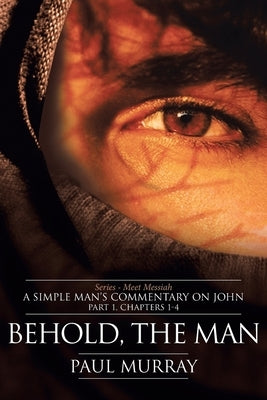 Behold, the Man: Series - Meet Messiah: A Simple Man's Commentary on John Part 1, Chapters 1-4 by Murray, Paul