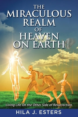 The Miraculous Realm of Heaven on Earth: Living Life on the Other Side of Resurrection by Esters, Hila J.