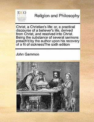 Christ, a Christian's Life: Or, a Practical Discourse of a Believer's Life, Derived from Christ, and Resolved Into Christ. Being the Substance of by Gammon, John