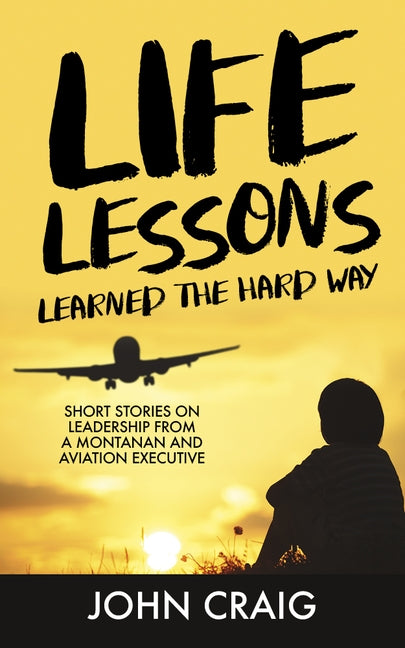 Life Lessons Learned the Hard Way: Short Stories on Leadership from a Montanan and Aviation Executive by Craig, John