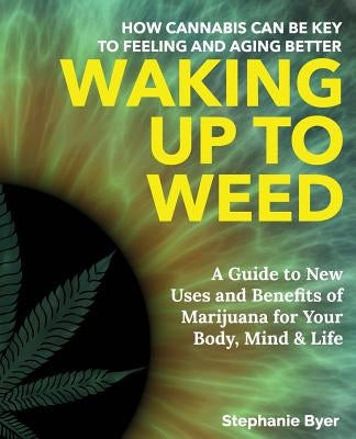 Waking Up to Weed: How Cannabis Can Be Key to Feeling and Aging Better-A Guide to New Uses and Benefits of Marijuana for Your Body, Mind by Byer, Stephanie