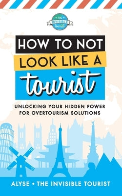 How to Not Look Like a Tourist: Unlocking Your Hidden Power for Overtourism Solutions by The Invisible Tourist, Alyse
