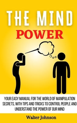 The Mind Power: Your Easy Manual For The World of Manipulation Secrets, With Tips and Tricks To Control People And Understand the Powe by Johnson, Walter