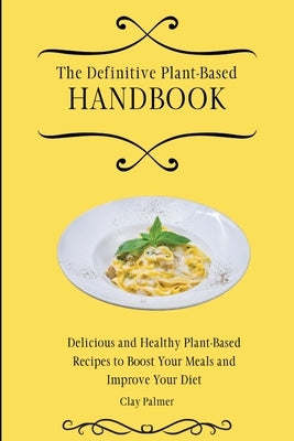 The Definitive Plant-Based Handbook: Delicious and Healthy Plant-Based Recipes to Boost Your Meals and Improve Your Diet by Palmer, Clay