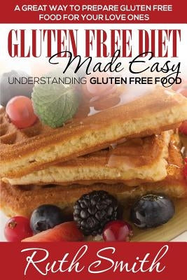 Gluten Free Diet Made Easy: Understanding Gluten Free Food: A Great Way to Prepare Gluten Free Food for Your Love Ones by Smith, Ruth