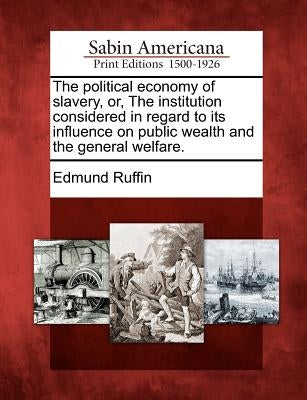 The Political Economy of Slavery, Or, the Institution Considered in Regard to Its Influence on Public Wealth and the General Welfare. by Ruffin, Edmund