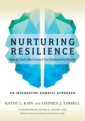 Nurturing Resilience: Helping Clients Move Forward from Developmental Trauma--An Integrative Somatic Approach by Kain, Kathy L.