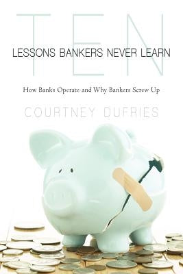 Ten Lessons Bankers Never Learn: How Banks Operate and Why Bankers Screw Up by Dufries, Courtney